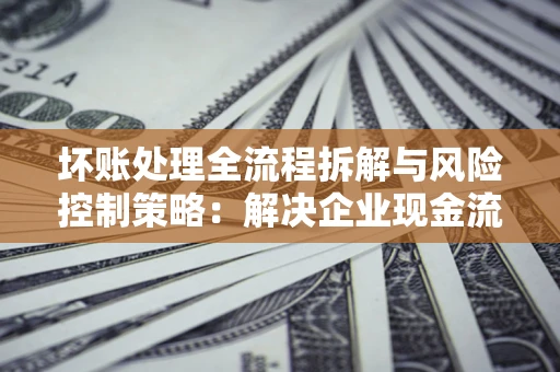 北京坏账处理全流程拆解与风险控制策略：解决企业现金流顽疾的实战指南