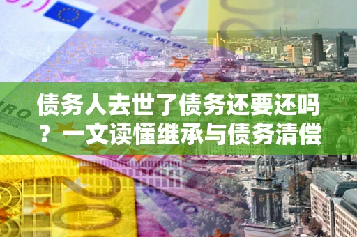 北京债务人去世了债务还要还吗？一文读懂继承与债务清偿